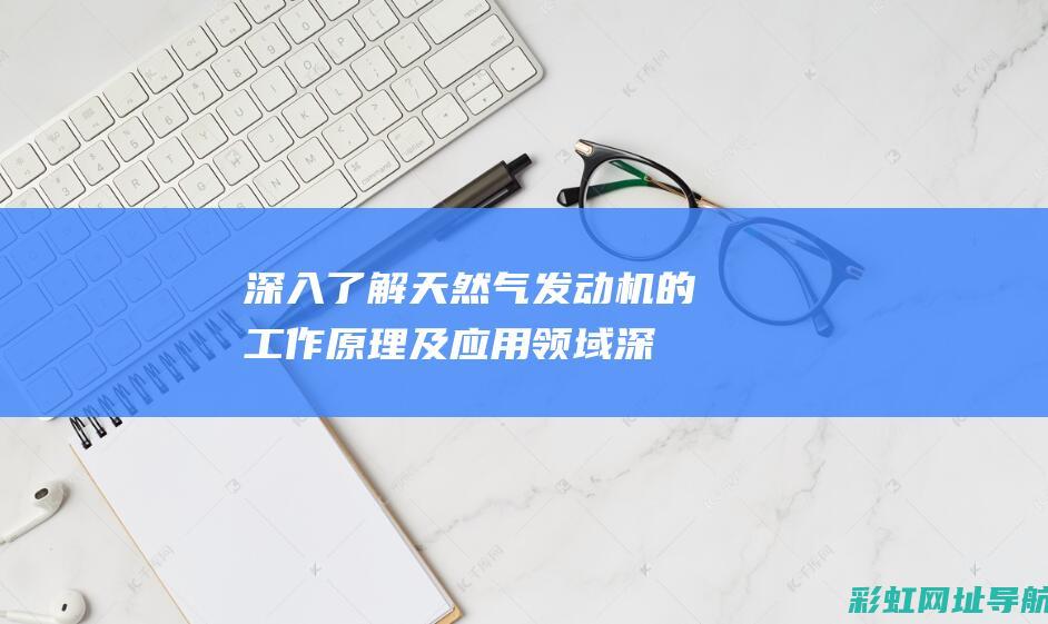 深入了解天然气发动机的工作原理及应用领域 (深入了解天然气的意义)