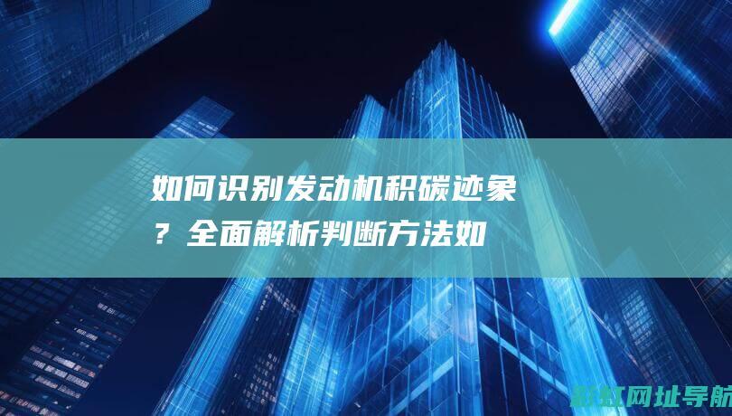 如何识别发动机积碳迹象？全面解析判断方法 (如何识别发动机有无进行过维修)