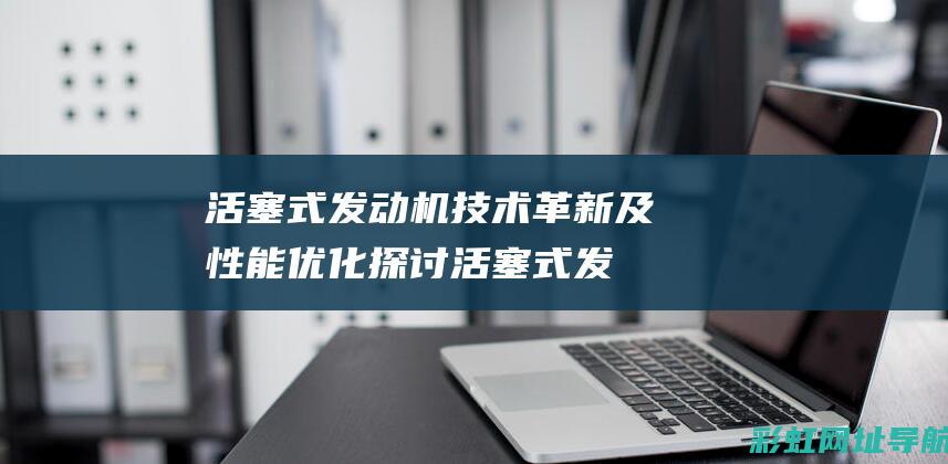 活塞式发动机技术革新及性能优化探讨 (活塞式发动机某一个气缸一个完整的工作循环过程包括)