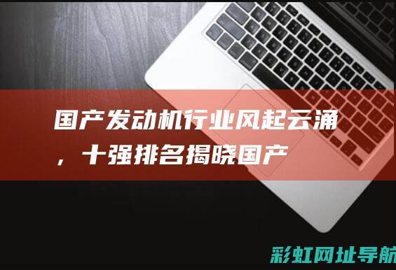 国产发动机行业风起云涌，十强排名揭晓！ (国产发动机行不行)