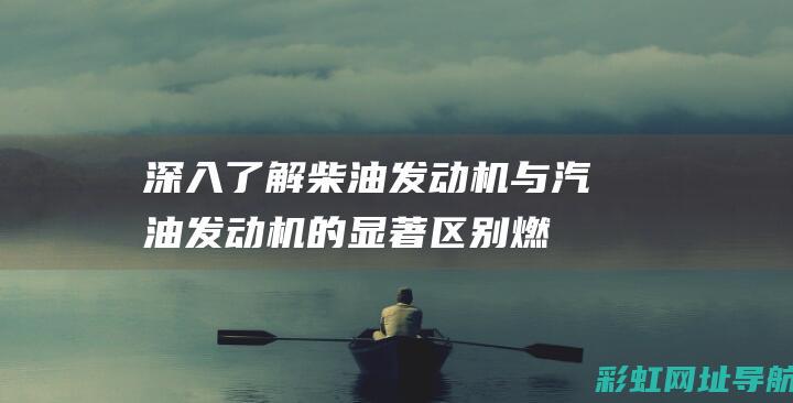 深入了解柴油发动机与汽油发动机的显著区别：燃料特性、运行效率与环保性能对比 (深入了解柴油和汽油)