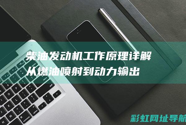 柴油发动机工作原理详解：从燃油喷射到动力输出的全过程 (柴油发动机工作原理)