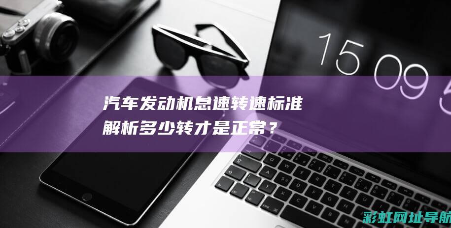 汽车发动机怠速转速标准解析：多少转才是正常？ (汽车发动机怠速抖动是什么原因)