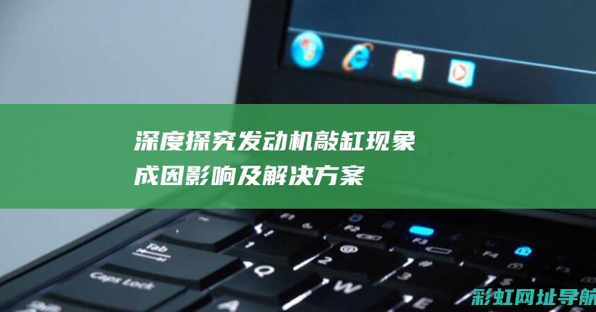 深度探究发动机敲缸现象：成因、影响及解决方案一览 (深度探究发动机的原理)