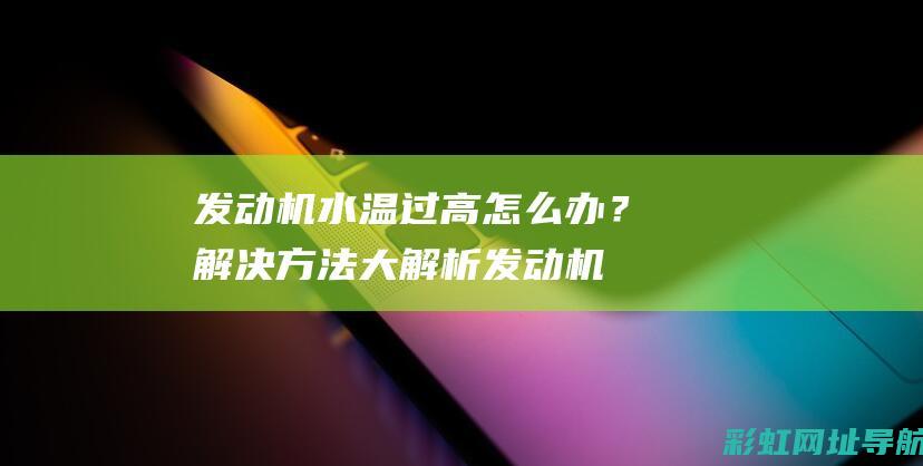 发动机水温过高怎么办？解决方法大解析 (发动机水温过高怎么解决)