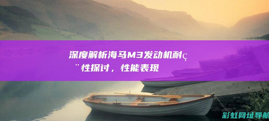 深度解析：海马M3发动机耐用性探讨，性能表现如何？ (深度解析:海洋美食鱼类知识全攻略)