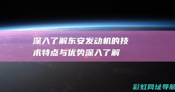 深入了解东安发动机的技术特点与优势 (深入了解东安的秘密)