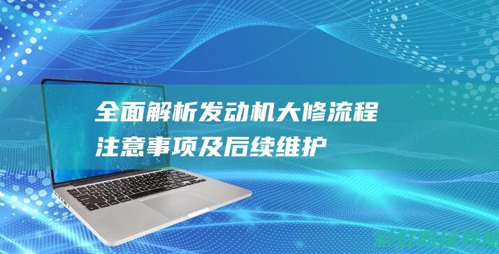 全面解析发动机大修：流程、注意事项及后续维护 (发动机解读)