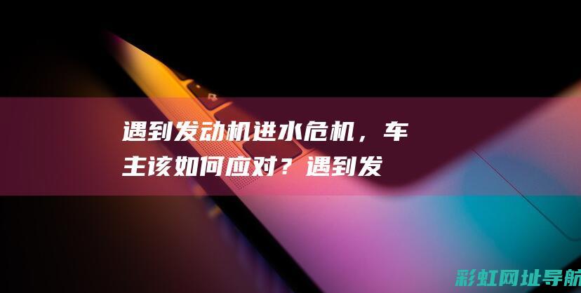 遇到发动机进水危机，车主该如何应对？ (遇到发动机进水怎么办)