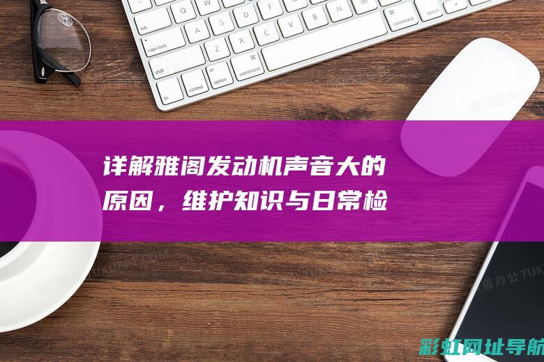 详解雅阁发动机声音大的原因，维护知识与日常检查要点 (详解雅阁发动机图片)