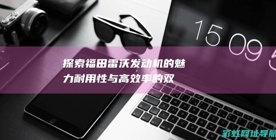 探索福田雷沃发动机的魅力：耐用性与高效率的双重保障 (雷沃福田官网)