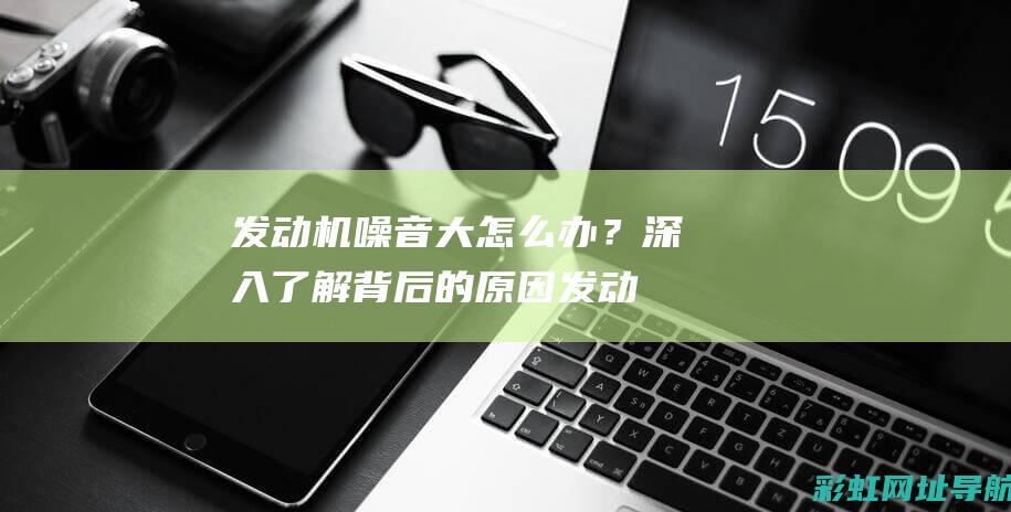 发动机噪音大怎么办？深入了解背后的原因 (发动机噪音大加速无力怎么回事)