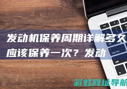 发动机保养周期详解：多久应该保养一次？ (发动机保养周期标准)