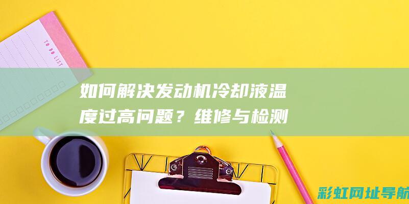 如何解决发动机冷却液温度过高问题？维修与检测建议 (如何解决发动机故障灯亮问题)