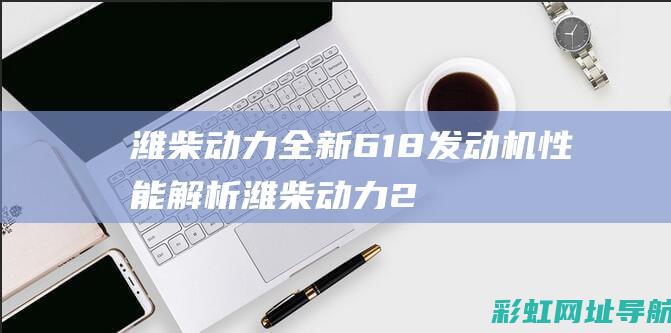 潍柴动力全新618发动机性能解析 (潍柴动力2022)