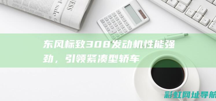 东风标致308发动机性能强劲，引领紧凑型轿车动力新潮流 (东风标致3008)