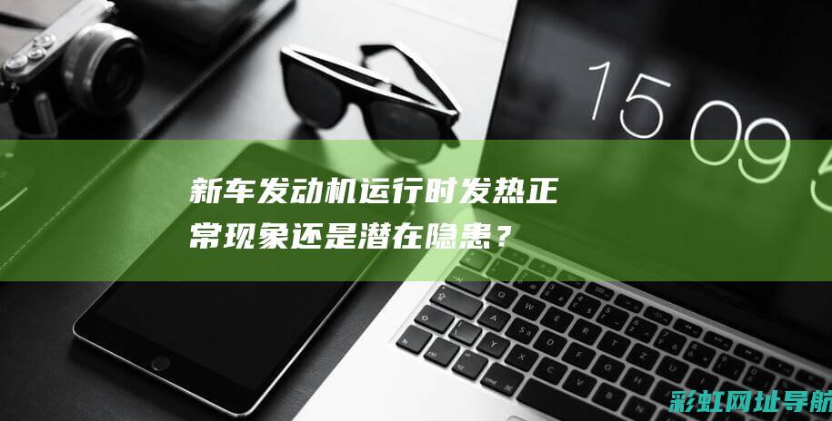 新车发动机运行时发热：正常现象还是潜在隐患？ (新车发动机运行不平稳)