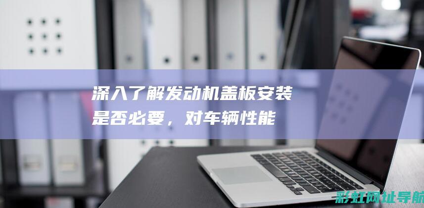 深入了解发动机盖板：安装是否必要，对车辆性能与外观有何影响？ (深入发现)