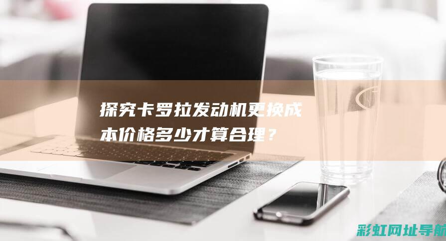 探究卡罗拉发动机更换成本：价格多少才算合理？ (探究卡罗拉发动机故障)