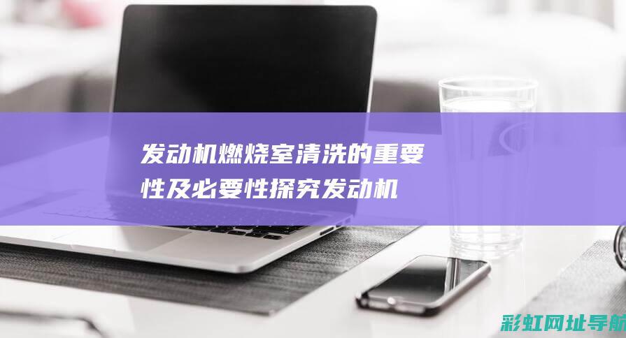 发动机燃烧室清洗的重要性及必要性探究 (发动机燃烧室积碳多久清理一次)