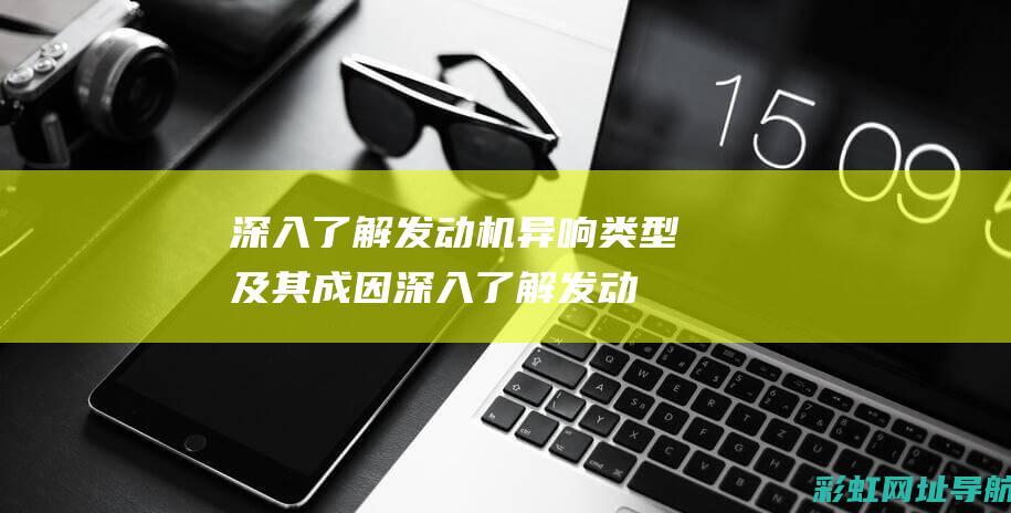 深入了解发动机异响类型及其成因 (深入了解发动机的原理)