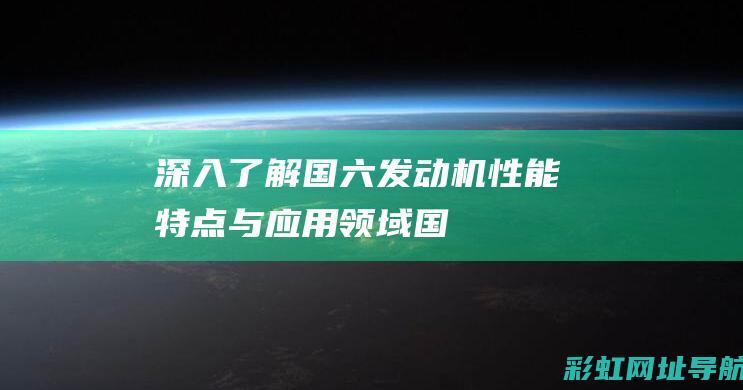 深入了解国六发动机：性能、特点与应用领域 (国六知识)