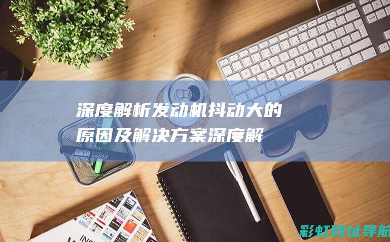 深度解析发动机抖动大的原因及解决方案 (深度解析发动机的原理)