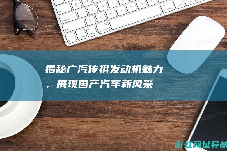 揭秘广汽传祺发动机魅力，展现国产汽车新风采 (揭秘广汽传祺的视频)