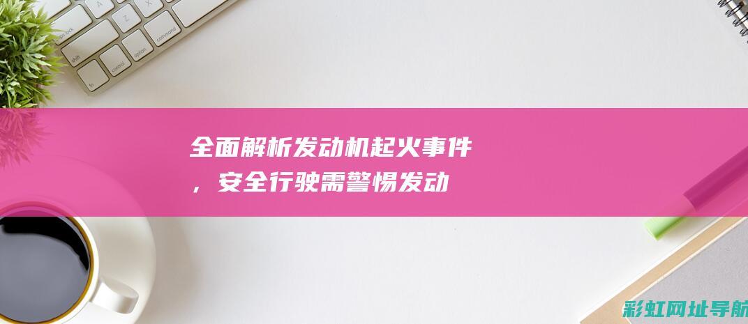 全面解析发动机起火事件，安全行驶需警惕 (发动机解释术语)