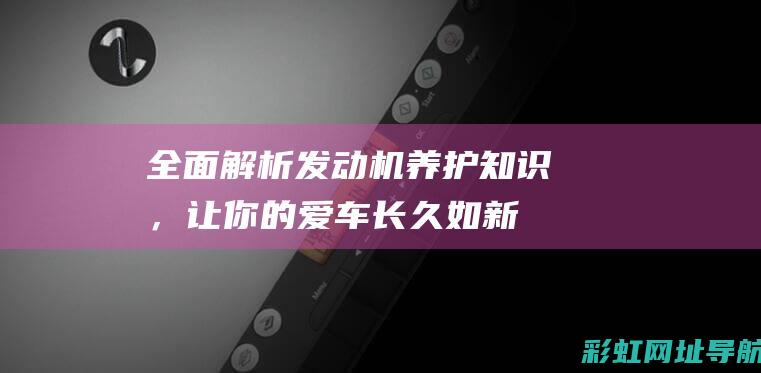 全面解析发动机养护知识，让你的爱车长久如新 (发动机解释术语)