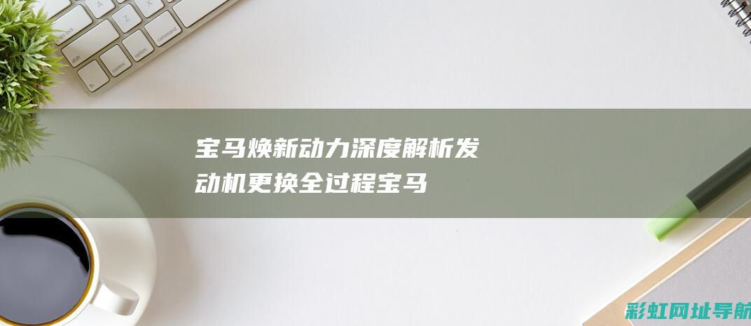 宝马焕新动力：深度解析发动机更换全过程 (宝马焕新动力怎么样)