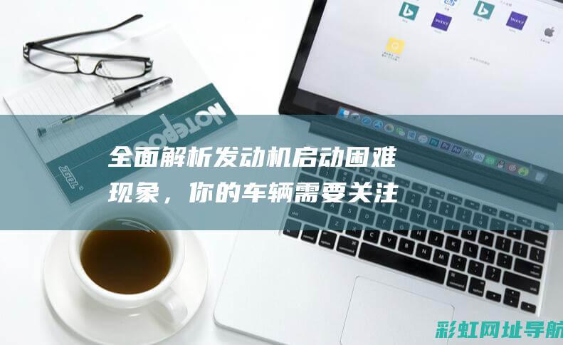 全面解析发动机启动困难现象，你的车辆需要关注这些信号 (发动机解读)