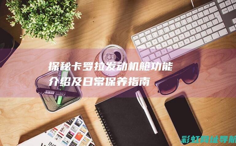 探秘卡罗拉发动机舱：功能介绍及日常保养指南 (卡罗拉fab)