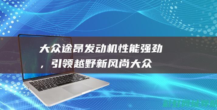 大众途昂发动机性能强劲，引领越野新风尚 (大众途昂发动机故障灯亮)