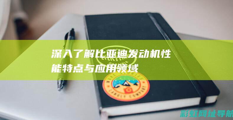 深入了解比亚迪发动机：性能、特点与应用领域 (深入了解比亚迪的历史)