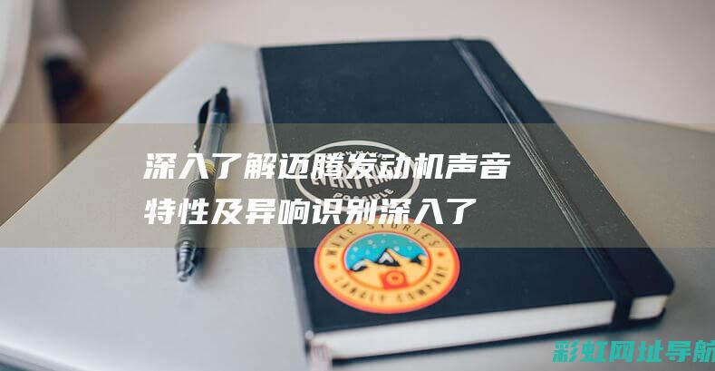 深入了解迈腾发动机声音特性及异响识别 (深入了解迈腾的优缺点)