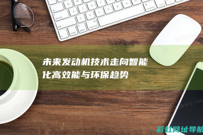 未来发动机技术走向：智能化、高效能与环保趋势并行 (未来发动机技术)