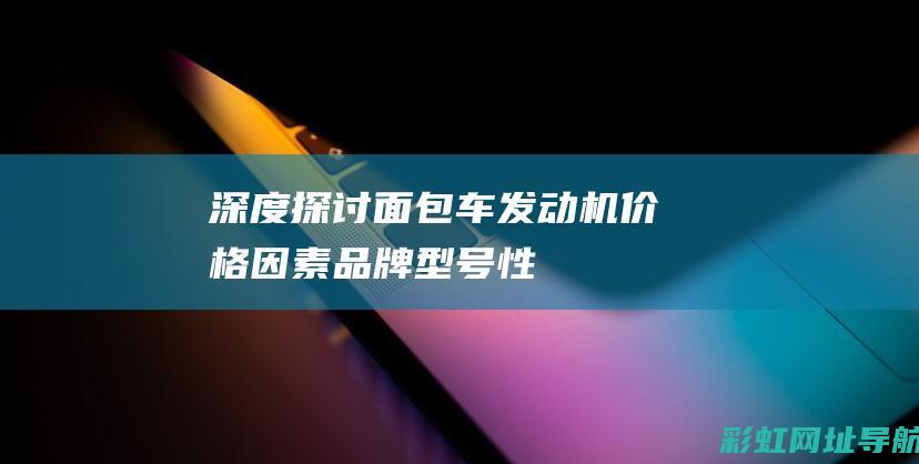 深度探讨面包车发动机价格因素：品牌、型号、性能等全方位对比 (深度探讨面包的文案)