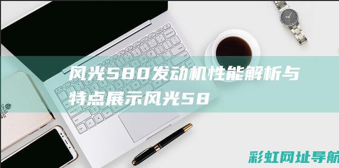 风光580发动机性能解析与特点展示 (风光580发动机是哪家的)