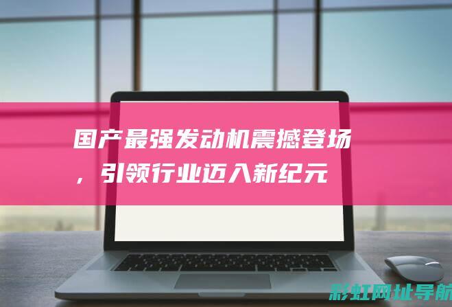 国产最强发动机震撼登场，引领行业迈入新纪元 (国产最强发动机第一名)