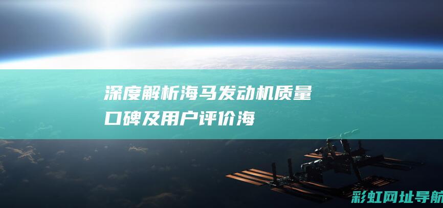 深度解析海马发动机：质量、口碑及用户评价 (海马了解)