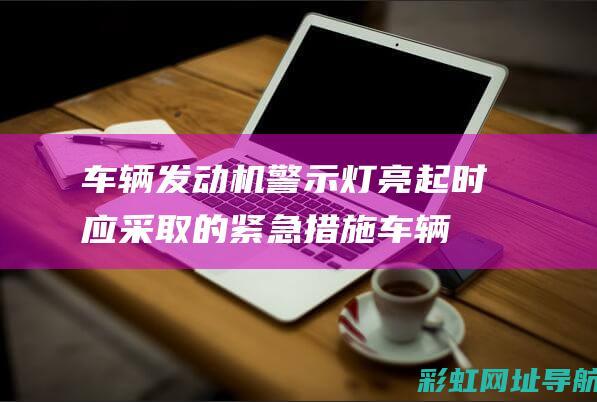 车辆发动机警示灯亮起时应采取的紧急措施 (车辆发动机警示灯图片)