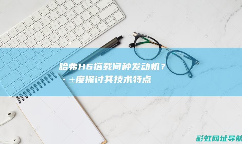 哈弗H6搭载何种发动机？深度探讨其技术特点 (哈弗h6搭载的什么变速箱)