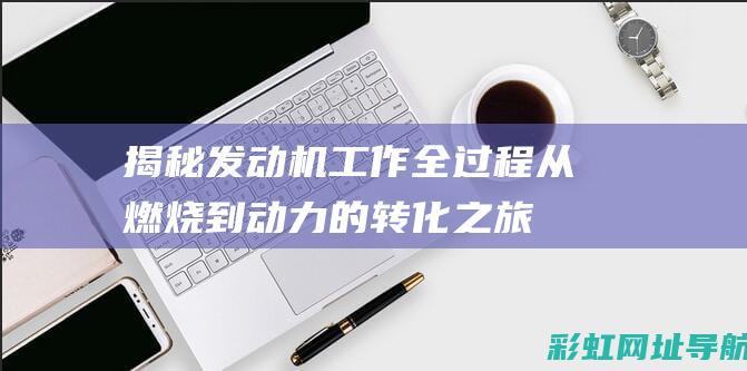 揭秘发动机工作全过程：从燃烧到动力的转化之旅 (发动机做工原理视频)