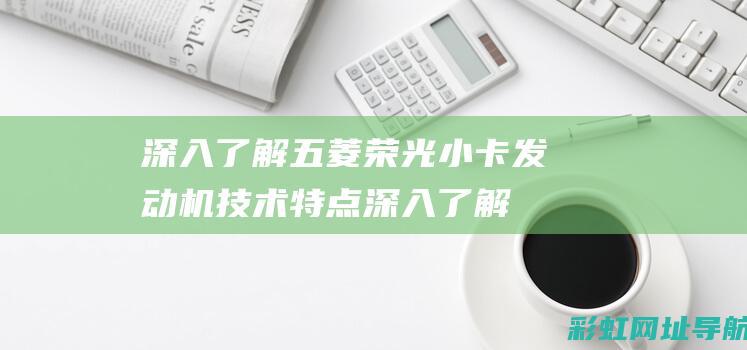 深入了解五菱荣光小卡发动机技术特点 (深入了解五菱电车mini能跑多少公里的极限)