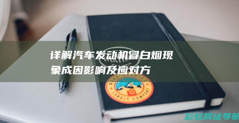 详解汽车发动机冒白烟现象：成因、影响及应对方法 (详解汽车发动机结构图)