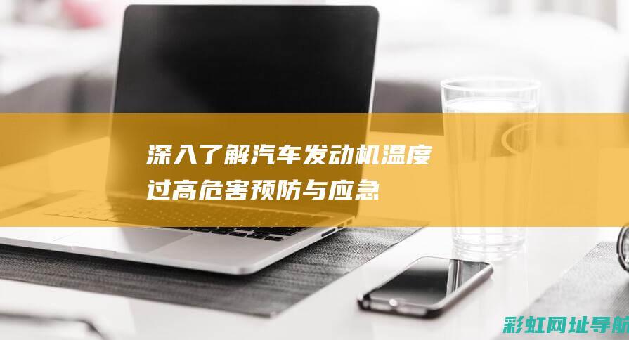 深入了解汽车发动机温度过高：危害、预防与应急处理 (深入了解汽车买什么书)