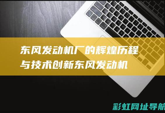 东风发动机厂的辉煌历程与技术创新 (东风发动机厂参观报告)