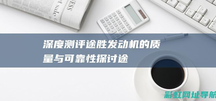 深度测评：途胜发动机的质量与可靠性探讨 (途迖试驾视频)