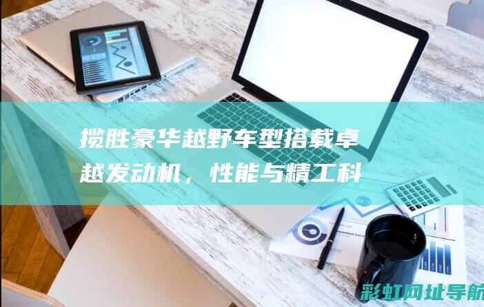 揽胜豪华越野车型搭载卓越发动机，性能与精工科技的完美融合 (揽胜豪华越野图片)